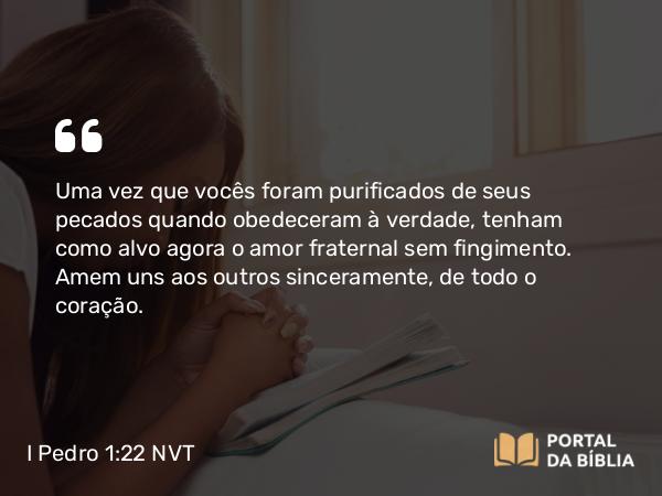 I Pedro 1:22 NVT - Uma vez que vocês foram purificados de seus pecados quando obedeceram à verdade, tenham como alvo agora o amor fraternal sem fingimento. Amem uns aos outros sinceramente, de todo o coração.