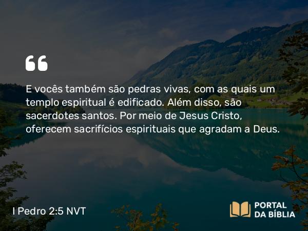 I Pedro 2:5 NVT - E vocês também são pedras vivas, com as quais um templo espiritual é edificado. Além disso, são sacerdotes santos. Por meio de Jesus Cristo, oferecem sacrifícios espirituais que agradam a Deus.