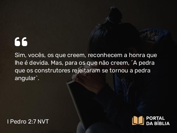 I Pedro 2:7 NVT - Sim, vocês, os que creem, reconhecem a honra que lhe é devida. Mas, para os que não creem, “A pedra que os construtores rejeitaram se tornou a pedra angular”.