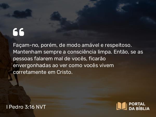 I Pedro 3:16 NVT - Façam-no, porém, de modo amável e respeitoso. Mantenham sempre a consciência limpa. Então, se as pessoas falarem mal de vocês, ficarão envergonhadas ao ver como vocês vivem corretamente em Cristo.