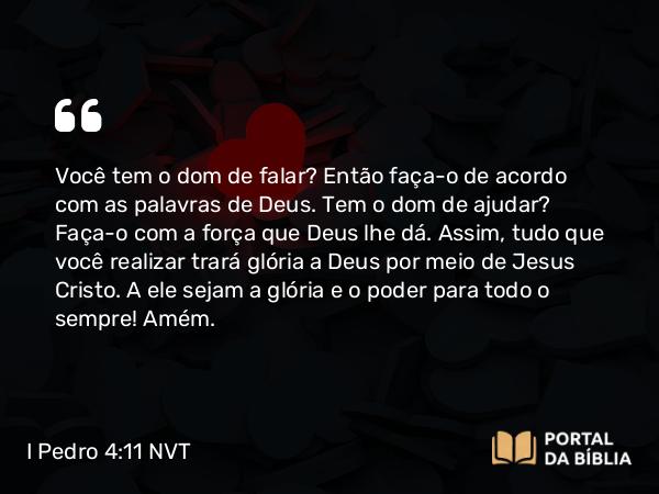 I Pedro 4:11 NVT - Você tem o dom de falar? Então faça-o de acordo com as palavras de Deus. Tem o dom de ajudar? Faça-o com a força que Deus lhe dá. Assim, tudo que você realizar trará glória a Deus por meio de Jesus Cristo. A ele sejam a glória e o poder para todo o sempre! Amém.