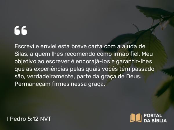 I Pedro 5:12 NVT - Escrevi e enviei esta breve carta com a ajuda de Silas, a quem lhes recomendo como irmão fiel. Meu objetivo ao escrever é encorajá-los e garantir-lhes que as experiências pelas quais vocês têm passado são, verdadeiramente, parte da graça de Deus. Permaneçam firmes nessa graça.