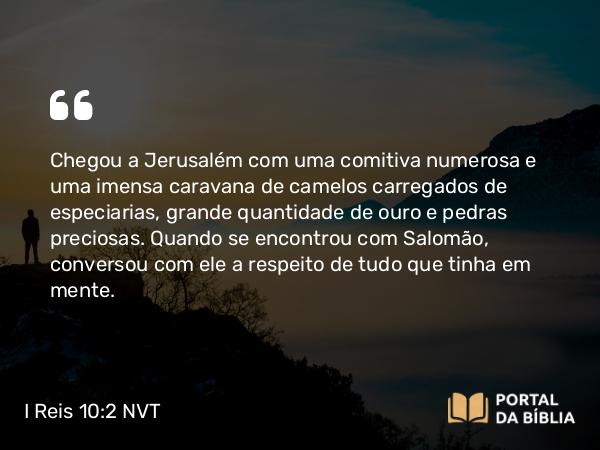 I Reis 10:2 NVT - Chegou a Jerusalém com uma comitiva numerosa e uma imensa caravana de camelos carregados de especiarias, grande quantidade de ouro e pedras preciosas. Quando se encontrou com Salomão, conversou com ele a respeito de tudo que tinha em mente.