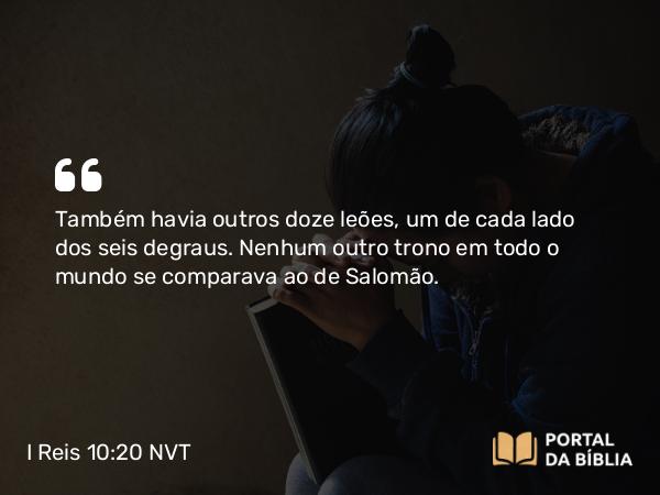 I Reis 10:20 NVT - Também havia outros doze leões, um de cada lado dos seis degraus. Nenhum outro trono em todo o mundo se comparava ao de Salomão.