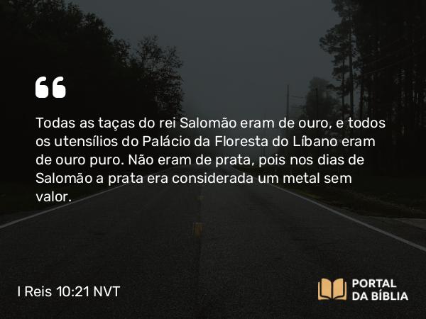 I Reis 10:21 NVT - Todas as taças do rei Salomão eram de ouro, e todos os utensílios do Palácio da Floresta do Líbano eram de ouro puro. Não eram de prata, pois nos dias de Salomão a prata era considerada um metal sem valor.