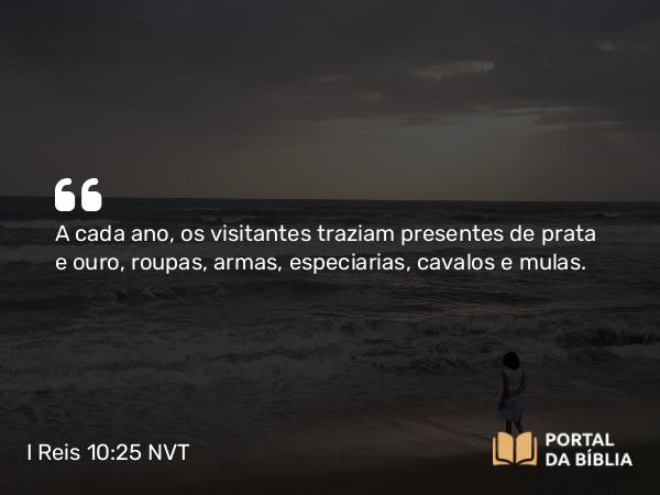 I Reis 10:25 NVT - A cada ano, os visitantes traziam presentes de prata e ouro, roupas, armas, especiarias, cavalos e mulas.