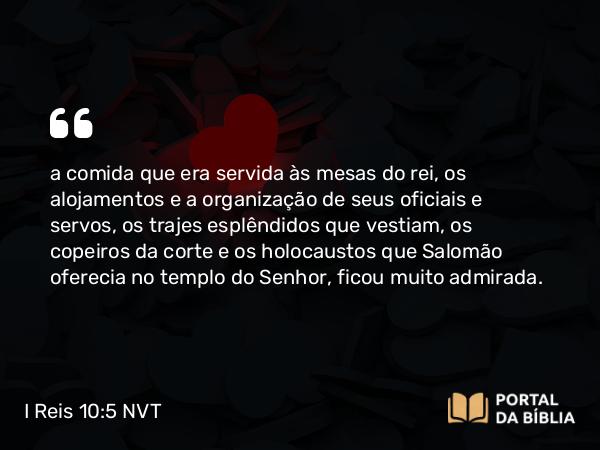 I Reis 10:5 NVT - a comida que era servida às mesas do rei, os alojamentos e a organização de seus oficiais e servos, os trajes esplêndidos que vestiam, os copeiros da corte e os holocaustos que Salomão oferecia no templo do SENHOR, ficou muito admirada.