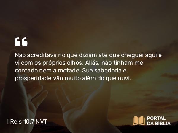 I Reis 10:7 NVT - Não acreditava no que diziam até que cheguei aqui e vi com os próprios olhos. Aliás, não tinham me contado nem a metade! Sua sabedoria e prosperidade vão muito além do que ouvi.