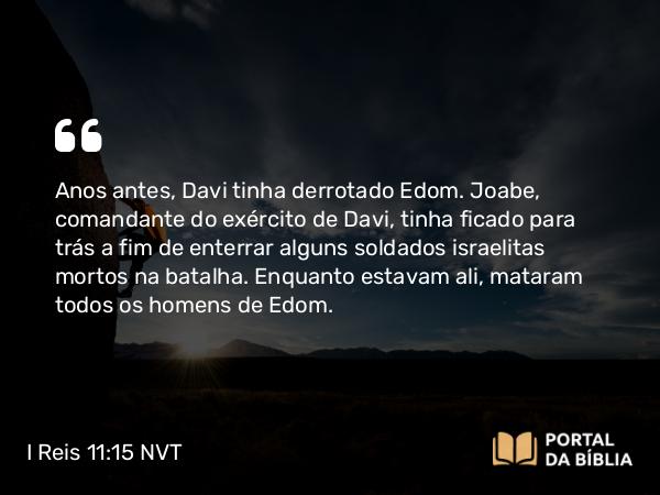 I Reis 11:15 NVT - Anos antes, Davi tinha derrotado Edom. Joabe, comandante do exército de Davi, tinha ficado para trás a fim de enterrar alguns soldados israelitas mortos na batalha. Enquanto estavam ali, mataram todos os homens de Edom.