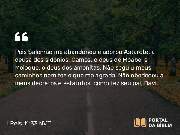 I Reis 11:33 NVT - Pois Salomão me abandonou e adorou Astarote, a deusa dos sidônios, Camos, o deus de Moabe, e Moloque, o deus dos amonitas. Não seguiu meus caminhos nem fez o que me agrada. Não obedeceu a meus decretos e estatutos, como fez seu pai, Davi.