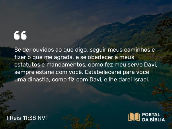 I Reis 11:38 NVT - Se der ouvidos ao que digo, seguir meus caminhos e fizer o que me agrada, e se obedecer a meus estatutos e mandamentos, como fez meu servo Davi, sempre estarei com você. Estabelecerei para você uma dinastia, como fiz com Davi, e lhe darei Israel.