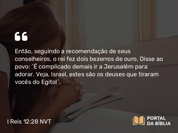 I Reis 12:28 NVT - Então, seguindo a recomendação de seus conselheiros, o rei fez dois bezerros de ouro. Disse ao povo: “É complicado demais ir a Jerusalém para adorar. Veja, Israel, estes são os deuses que tiraram vocês do Egito!”.