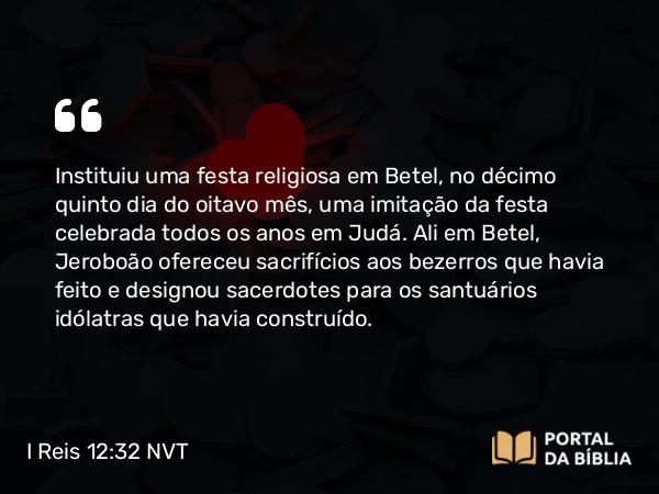 I Reis 12:32 NVT - Instituiu uma festa religiosa em Betel, no décimo quinto dia do oitavo mês, uma imitação da festa celebrada todos os anos em Judá. Ali em Betel, Jeroboão ofereceu sacrifícios aos bezerros que havia feito e designou sacerdotes para os santuários idólatras que havia construído.