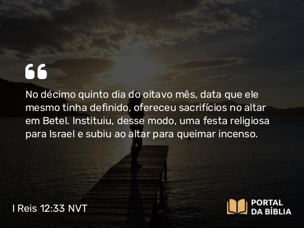 I Reis 12:33 NVT - No décimo quinto dia do oitavo mês, data que ele mesmo tinha definido, ofereceu sacrifícios no altar em Betel. Instituiu, desse modo, uma festa religiosa para Israel e subiu ao altar para queimar incenso.