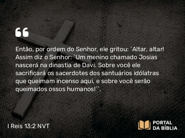 I Reis 13:2 NVT - Então, por ordem do SENHOR, ele gritou: “Altar, altar! Assim diz o SENHOR: ‘Um menino chamado Josias nascerá na dinastia de Davi. Sobre você ele sacrificará os sacerdotes dos santuários idólatras que queimam incenso aqui, e sobre você serão queimados ossos humanos!’”.