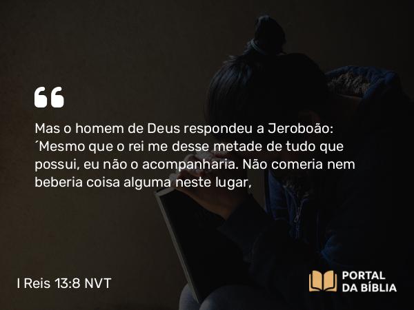 I Reis 13:8 NVT - Mas o homem de Deus respondeu a Jeroboão: “Mesmo que o rei me desse metade de tudo que possui, eu não o acompanharia. Não comeria nem beberia coisa alguma neste lugar,