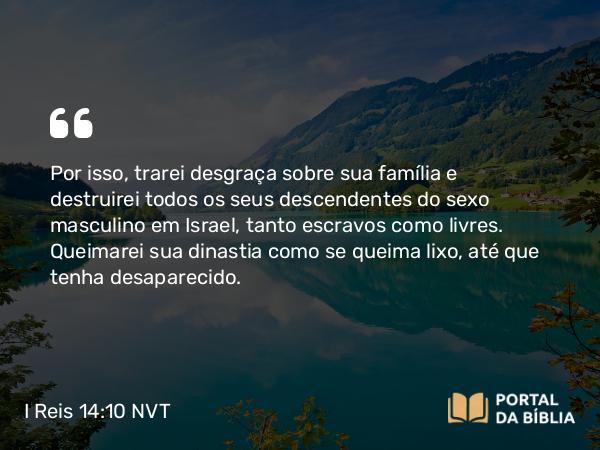 I Reis 14:10 NVT - Por isso, trarei desgraça sobre sua família e destruirei todos os seus descendentes do sexo masculino em Israel, tanto escravos como livres. Queimarei sua dinastia como se queima lixo, até que tenha desaparecido.