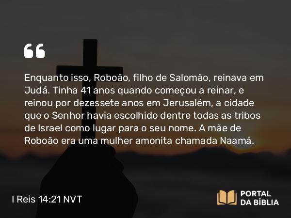 I Reis 14:21-31 NVT - Enquanto isso, Roboão, filho de Salomão, reinava em Judá. Tinha 41 anos quando começou a reinar, e reinou por dezessete anos em Jerusalém, a cidade que o SENHOR havia escolhido dentre todas as tribos de Israel como lugar para o seu nome. A mãe de Roboão era uma mulher amonita chamada Naamá.