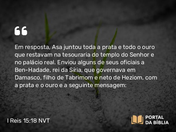 I Reis 15:18 NVT - Em resposta, Asa juntou toda a prata e todo o ouro que restavam na tesouraria do templo do SENHOR e no palácio real. Enviou alguns de seus oficiais a Ben-Hadade, rei da Síria, que governava em Damasco, filho de Tabrimom e neto de Heziom, com a prata e o ouro e a seguinte mensagem: