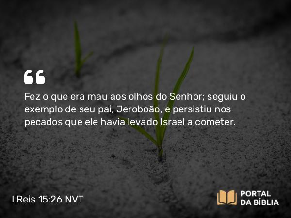 I Reis 15:26 NVT - Fez o que era mau aos olhos do SENHOR; seguiu o exemplo de seu pai, Jeroboão, e persistiu nos pecados que ele havia levado Israel a cometer.