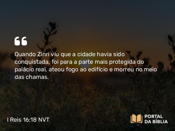 I Reis 16:18 NVT - Quando Zinri viu que a cidade havia sido conquistada, foi para a parte mais protegida do palácio real, ateou fogo ao edifício e morreu no meio das chamas.