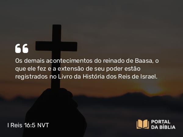 I Reis 16:5 NVT - Os demais acontecimentos do reinado de Baasa, o que ele fez e a extensão de seu poder estão registrados no Livro da História dos Reis de Israel.