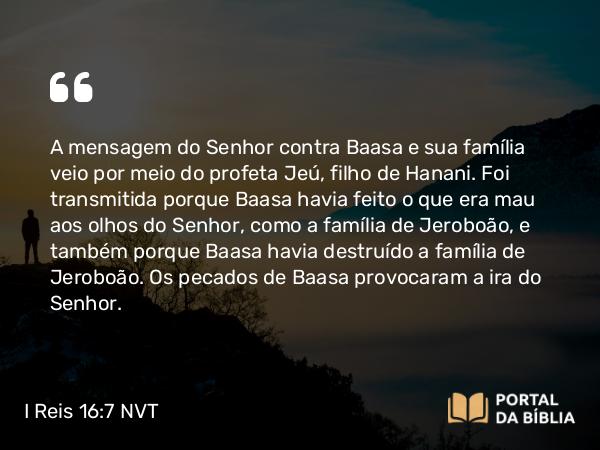 I Reis 16:7 NVT - A mensagem do SENHOR contra Baasa e sua família veio por meio do profeta Jeú, filho de Hanani. Foi transmitida porque Baasa havia feito o que era mau aos olhos do SENHOR, como a família de Jeroboão, e também porque Baasa havia destruído a família de Jeroboão. Os pecados de Baasa provocaram a ira do SENHOR.