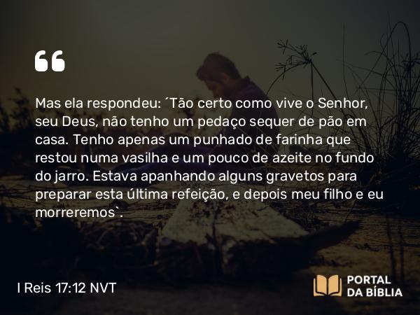 I Reis 17:12 NVT - Mas ela respondeu: “Tão certo como vive o SENHOR, seu Deus, não tenho um pedaço sequer de pão em casa. Tenho apenas um punhado de farinha que restou numa vasilha e um pouco de azeite no fundo do jarro. Estava apanhando alguns gravetos para preparar esta última refeição, e depois meu filho e eu morreremos”.