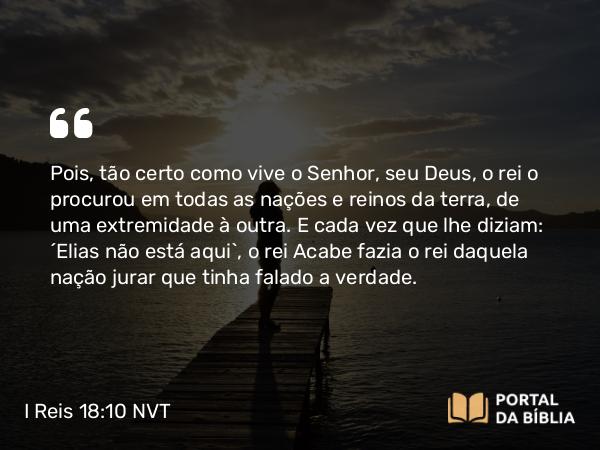 I Reis 18:10 NVT - Pois, tão certo como vive o SENHOR, seu Deus, o rei o procurou em todas as nações e reinos da terra, de uma extremidade à outra. E cada vez que lhe diziam: ‘Elias não está aqui’, o rei Acabe fazia o rei daquela nação jurar que tinha falado a verdade.