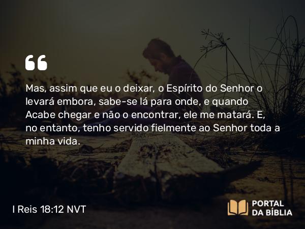 I Reis 18:12 NVT - Mas, assim que eu o deixar, o Espírito do SENHOR o levará embora, sabe-se lá para onde, e quando Acabe chegar e não o encontrar, ele me matará. E, no entanto, tenho servido fielmente ao SENHOR toda a minha vida.