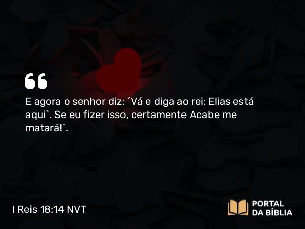 I Reis 18:14 NVT - E agora o senhor diz: ‘Vá e diga ao rei: Elias está aqui’. Se eu fizer isso, certamente Acabe me matará!”.