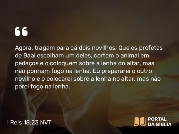 I Reis 18:23 NVT - Agora, tragam para cá dois novilhos. Que os profetas de Baal escolham um deles, cortem o animal em pedaços e o coloquem sobre a lenha do altar, mas não ponham fogo na lenha. Eu prepararei o outro novilho e o colocarei sobre a lenha no altar, mas não porei fogo na lenha.