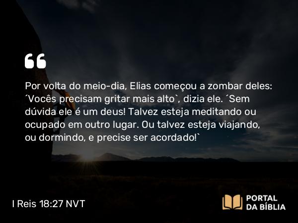 I Reis 18:27 NVT - Por volta do meio-dia, Elias começou a zombar deles: “Vocês precisam gritar mais alto”, dizia ele. “Sem dúvida ele é um deus! Talvez esteja meditando ou ocupado em outro lugar. Ou talvez esteja viajando, ou dormindo, e precise ser acordado!”