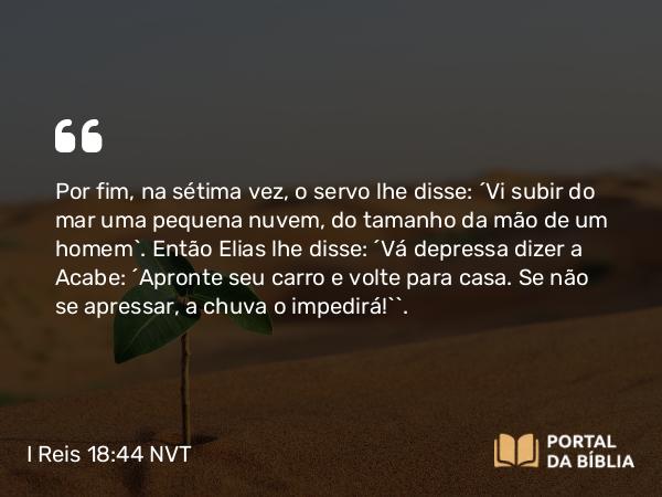 I Reis 18:44 NVT - Por fim, na sétima vez, o servo lhe disse: “Vi subir do mar uma pequena nuvem, do tamanho da mão de um homem”. Então Elias lhe disse: “Vá depressa dizer a Acabe: ‘Apronte seu carro e volte para casa. Se não se apressar, a chuva o impedirá!’”.