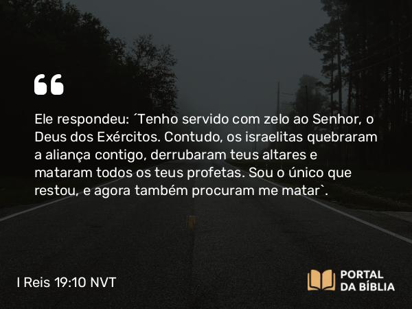 I Reis 19:10 NVT - Ele respondeu: “Tenho servido com zelo ao SENHOR, o Deus dos Exércitos. Contudo, os israelitas quebraram a aliança contigo, derrubaram teus altares e mataram todos os teus profetas. Sou o único que restou, e agora também procuram me matar”.