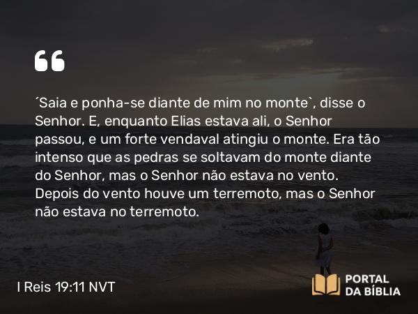 I Reis 19:11 NVT - “Saia e ponha-se diante de mim no monte”, disse o SENHOR. E, enquanto Elias estava ali, o SENHOR passou, e um forte vendaval atingiu o monte. Era tão intenso que as pedras se soltavam do monte diante do SENHOR, mas o SENHOR não estava no vento. Depois do vento houve um terremoto, mas o SENHOR não estava no terremoto.