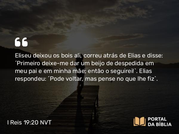 I Reis 19:20 NVT - Eliseu deixou os bois ali, correu atrás de Elias e disse: “Primeiro deixe-me dar um beijo de despedida em meu pai e em minha mãe; então o seguirei!”. Elias respondeu: “Pode voltar, mas pense no que lhe fiz”.