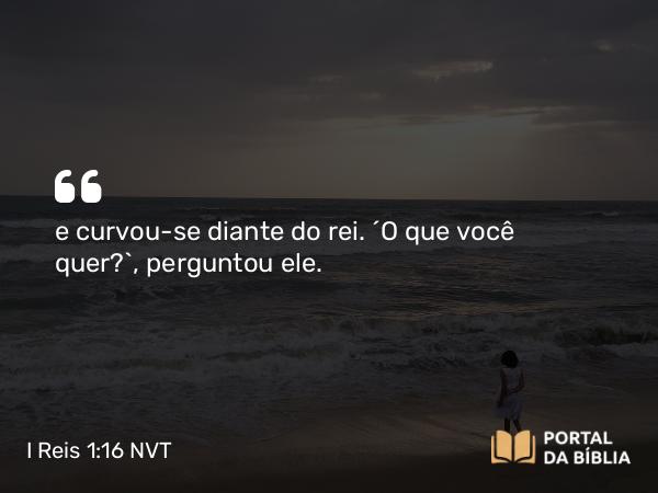 I Reis 1:16 NVT - e curvou-se diante do rei. “O que você quer?”, perguntou ele.