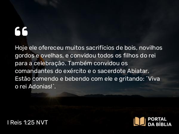 I Reis 1:25 NVT - Hoje ele ofereceu muitos sacrifícios de bois, novilhos gordos e ovelhas, e convidou todos os filhos do rei para a celebração. Também convidou os comandantes do exército e o sacerdote Abiatar. Estão comendo e bebendo com ele e gritando: ‘Viva o rei Adonias!’.