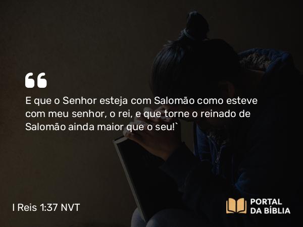 I Reis 1:37 NVT - E que o SENHOR esteja com Salomão como esteve com meu senhor, o rei, e que torne o reinado de Salomão ainda maior que o seu!”