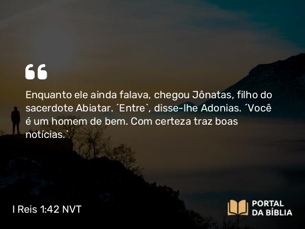 I Reis 1:42 NVT - Enquanto ele ainda falava, chegou Jônatas, filho do sacerdote Abiatar. “Entre”, disse-lhe Adonias. “Você é um homem de bem. Com certeza traz boas notícias.”