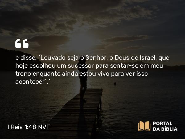 I Reis 1:48 NVT - e disse: ‘Louvado seja o SENHOR, o Deus de Israel, que hoje escolheu um sucessor para sentar-se em meu trono enquanto ainda estou vivo para ver isso acontecer’.”