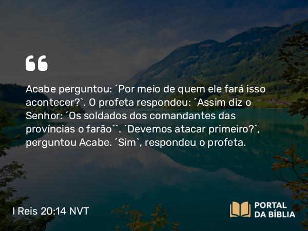 I Reis 20:14 NVT - Acabe perguntou: “Por meio de quem ele fará isso acontecer?”. O profeta respondeu: “Assim diz o SENHOR: ‘Os soldados dos comandantes das províncias o farão’”. “Devemos atacar primeiro?”, perguntou Acabe. “Sim”, respondeu o profeta.