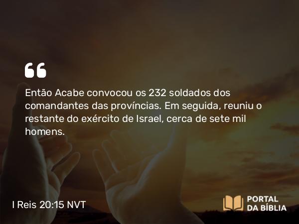 I Reis 20:15 NVT - Então Acabe convocou os 232 soldados dos comandantes das províncias. Em seguida, reuniu o restante do exército de Israel, cerca de sete mil homens.