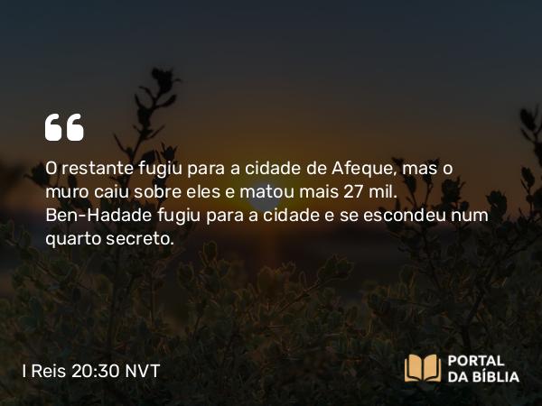 I Reis 20:30 NVT - O restante fugiu para a cidade de Afeque, mas o muro caiu sobre eles e matou mais 27 mil. Ben-Hadade fugiu para a cidade e se escondeu num quarto secreto.