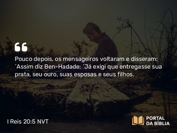 I Reis 20:5 NVT - Pouco depois, os mensageiros voltaram e disseram: “Assim diz Ben-Hadade: ‘Já exigi que entregasse sua prata, seu ouro, suas esposas e seus filhos.