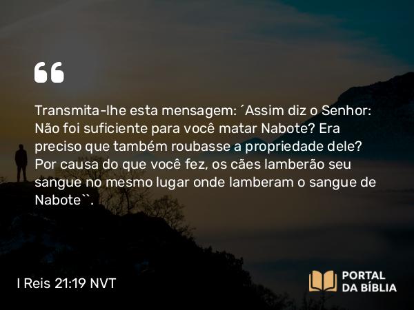 I Reis 21:19 NVT - Transmita-lhe esta mensagem: ‘Assim diz o SENHOR: Não foi suficiente para você matar Nabote? Era preciso que também roubasse a propriedade dele? Por causa do que você fez, os cães lamberão seu sangue no mesmo lugar onde lamberam o sangue de Nabote’”.