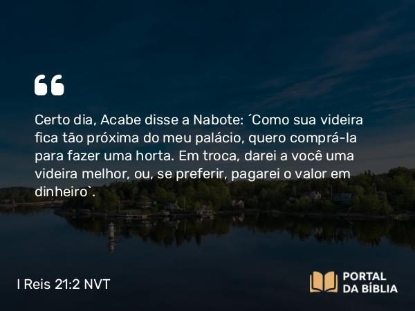 I Reis 21:2 NVT - Certo dia, Acabe disse a Nabote: “Como sua videira fica tão próxima do meu palácio, quero comprá-la para fazer uma horta. Em troca, darei a você uma videira melhor, ou, se preferir, pagarei o valor em dinheiro”.