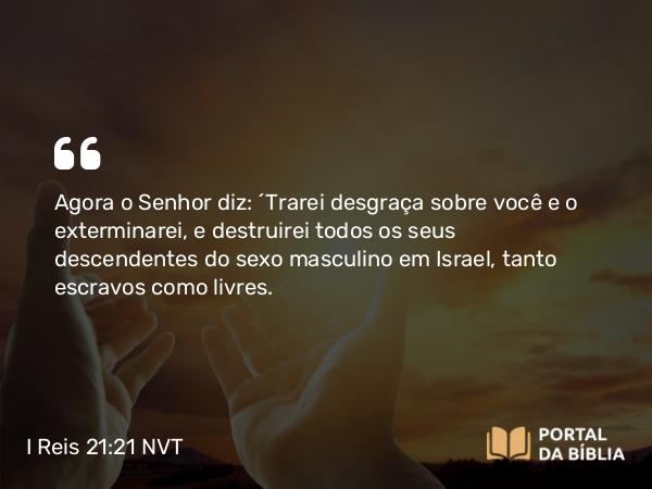 I Reis 21:21 NVT - Agora o SENHOR diz: ‘Trarei desgraça sobre você e o exterminarei, e destruirei todos os seus descendentes do sexo masculino em Israel, tanto escravos como livres.