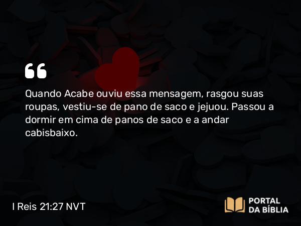 I Reis 21:27 NVT - Quando Acabe ouviu essa mensagem, rasgou suas roupas, vestiu-se de pano de saco e jejuou. Passou a dormir em cima de panos de saco e a andar cabisbaixo.